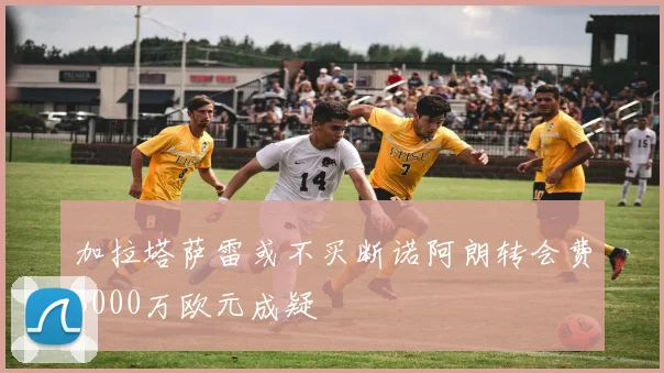 加拉塔萨雷或不买断诺阿朗转会费3000万欧元成疑