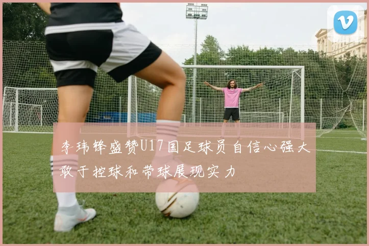 李玮锋盛赞U17国足球员自信心强大敢于控球和带球展现实力