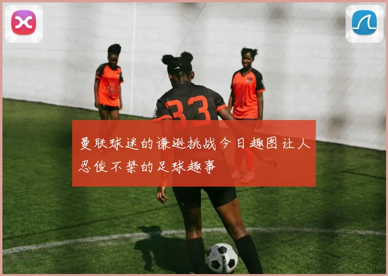 曼联球迷的谦逊挑战今日趣图让人忍俊不禁的足球趣事