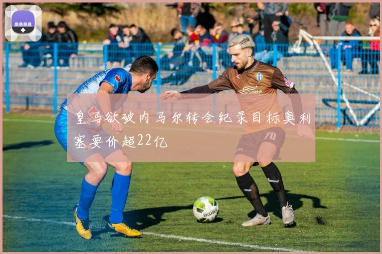 皇马欲破内马尔转会纪录目标奥利塞要价超22亿