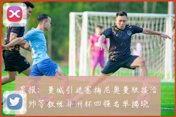 早报：曼城引进塞梅尼奥曼联接洽索帅等教练非洲杯四强名单揭晓