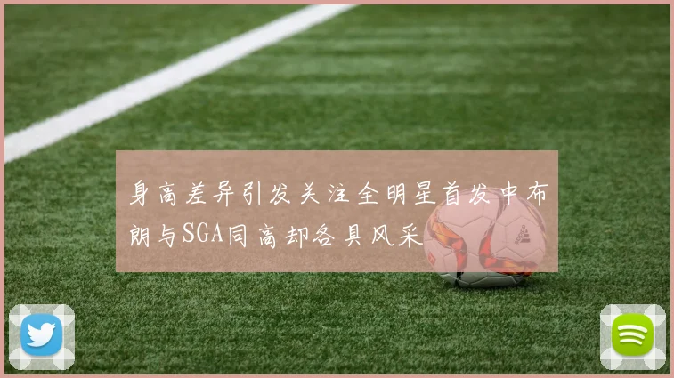 身高差异引发关注全明星首发中布朗与SGA同高却各具风采