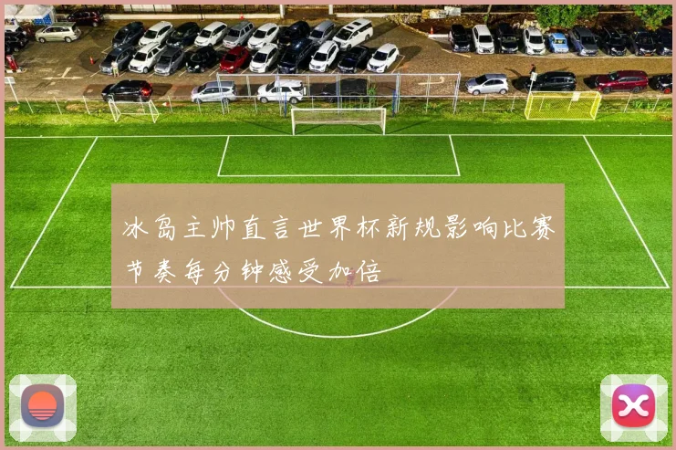 冰岛主帅直言世界杯新规影响比赛节奏每分钟感受加倍