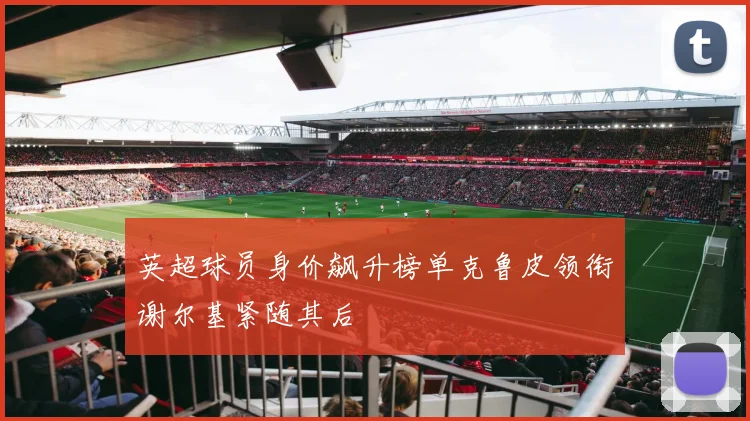 英超球员身价飙升榜单克鲁皮领衔谢尔基紧随其后