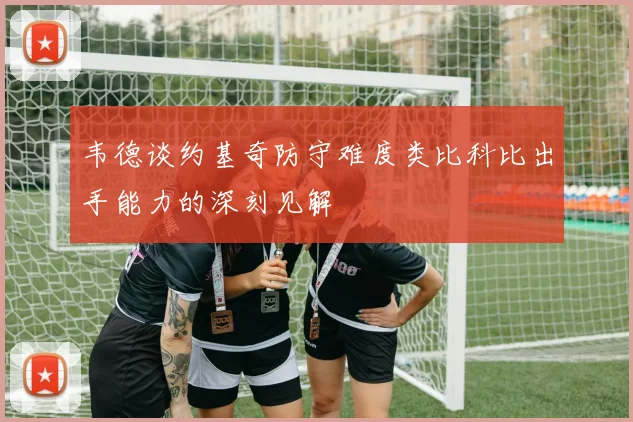 韦德谈约基奇防守难度类比科比出手能力的深刻见解