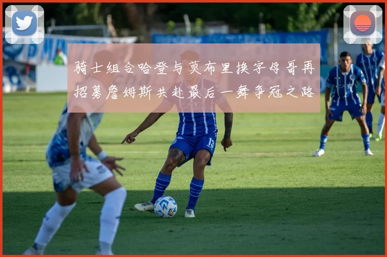 骑士组合哈登与莫布里换字母哥再招募詹姆斯共赴最后一舞争冠之路