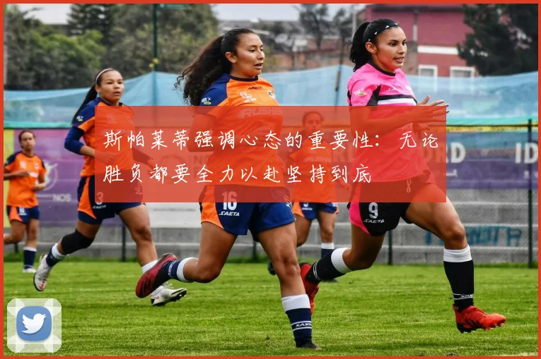 斯帕莱蒂强调心态的重要性：无论胜负都要全力以赴坚持到底