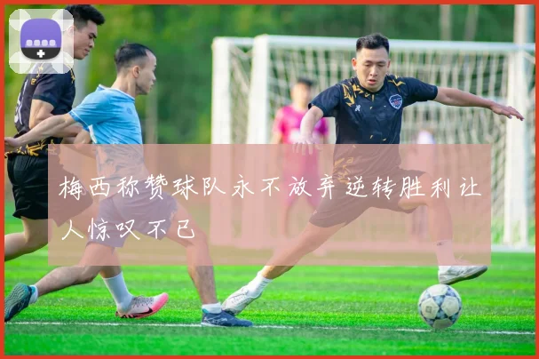 梅西称赞球队永不放弃逆转胜利让人惊叹不已