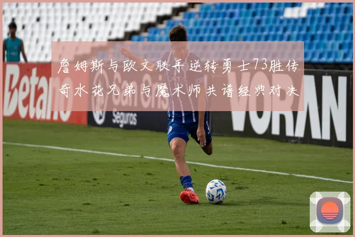 詹姆斯与欧文联手逆转勇士73胜传奇水花兄弟与魔术师共谱经典对决